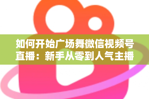 如何开始广场舞微信视频号直播:新手从零到人气主播的完整入门指南 如何开始广场舞微信视频号直播:新手从零到人气主播的完整入门指南