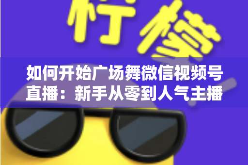 如何开始广场舞微信视频号直播:新手从零到人气主播的完整入门指南 如何开始广场舞微信视频号直播:新手从零到人气主播的完整入门指南