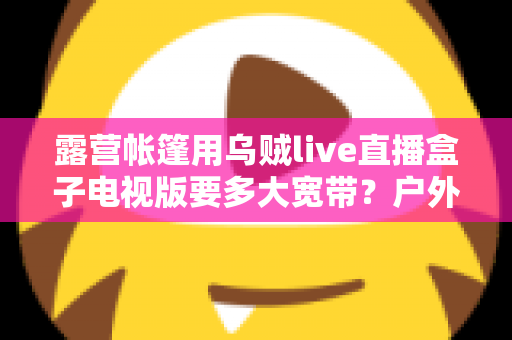 露营帐篷用乌贼live直播盒子电视版要多大宽带?户外直播观影带宽选择全攻略 露营帐篷用乌贼live直播盒子电视版要多大宽带?户外直播观影带宽选择全攻略