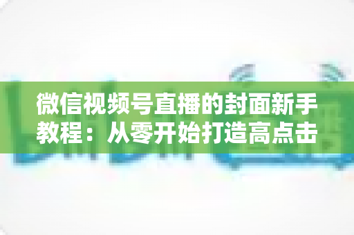 微信视频号直播的封面新手教程:从零开始打造高点击率直播间封面的完整指南 微信视频号直播的封面新手教程:从零开始打造高点击率直播间封面的完整指南