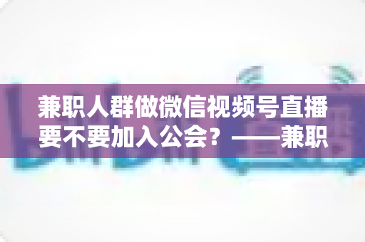 兼职人群做微信视频号直播要不要加入公会?——兼职主播签约公会利弊全面解析与避坑选择指南 兼职人群做微信视频号直播要不要加入公会?——兼职主播签约公会利弊全面解析与避坑选择指南