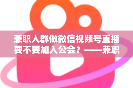 兼职人群做微信视频号直播要不要加入公会?——兼职主播签约公会利弊全面解析与避坑选择指南 兼职人群做微信视频号直播要不要加入公会?——兼职主播签约公会利弊全面解析与避坑选择指南