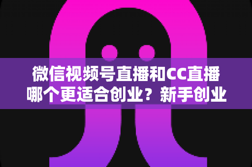 微信视频号直播和CC直播哪个更适合创业？新手创业者必读的全景对比与实战选择指南