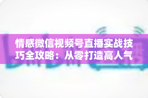 情感微信视频号直播实战技巧全攻略:从零打造高人气情感直播间的完整方法论 情感微信视频号直播实战技巧全攻略:从零打造高人气情感直播间的完整方法论