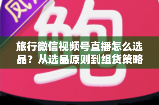 旅行微信视频号直播怎么选品?从选品原则到组货策略的完整实战指南 旅行微信视频号直播怎么选品?从选品原则到组货策略的完整实战指南