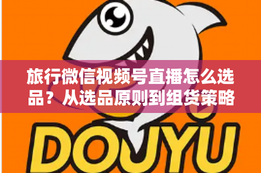 旅行微信视频号直播怎么选品?从选品原则到组货策略的完整实战指南 旅行微信视频号直播怎么选品?从选品原则到组货策略的完整实战指南