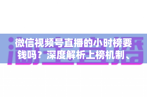 微信视频号直播的小时榜要钱吗？深度解析上榜机制、真实成本与免费冲榜实用攻略