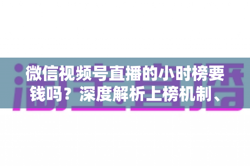 微信视频号直播的小时榜要钱吗？深度解析上榜机制、真实成本与免费冲榜实用攻略