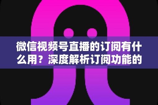 微信视频号直播的订阅有什么用？深度解析订阅功能的价值、玩法与运营技巧