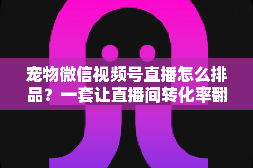 宠物微信视频号直播怎么排品？一套让直播间转化率翻倍的货盘编排实战指南