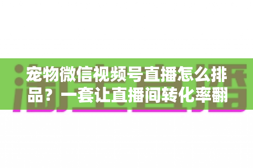 宠物微信视频号直播怎么排品？一套让直播间转化率翻倍的货盘编排实战指南