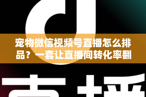 宠物微信视频号直播怎么排品？一套让直播间转化率翻倍的货盘编排实战指南