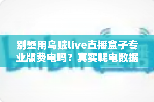 别墅用乌贼live直播盒子专业版费电吗?真实耗电数据与省电全攻略 别墅用乌贼live直播盒子专业版费电吗?真实耗电数据与省电全攻略