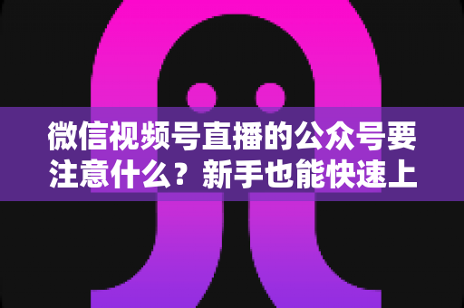 微信视频号直播的公众号要注意什么？新手也能快速上手的直播运营全指南