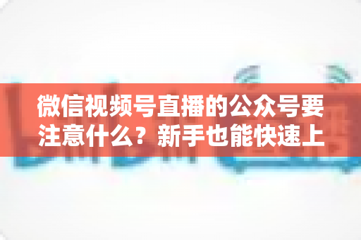 微信视频号直播的公众号要注意什么？新手也能快速上手的直播运营全指南
