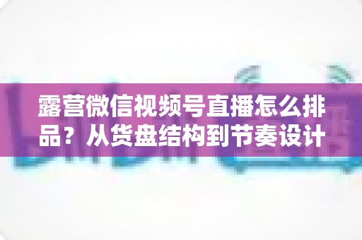 露营微信视频号直播怎么排品?从货盘结构到节奏设计的全流程实战指南 露营微信视频号直播怎么排品?从货盘结构到节奏设计的全流程实战指南