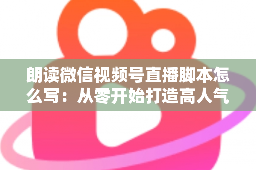 朗读微信视频号直播脚本怎么写：从零开始打造高人气朗读直播的完整指南
