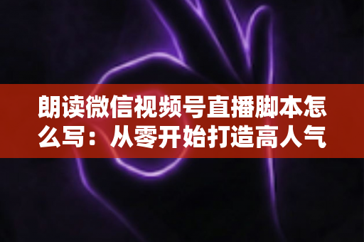朗读微信视频号直播脚本怎么写：从零开始打造高人气朗读直播的完整指南