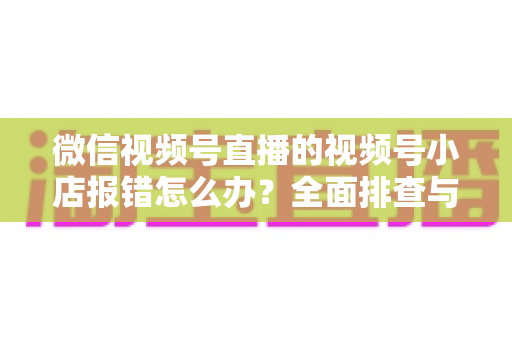 微信视频号直播的视频号小店报错怎么办?全面排查与解决指南 微信视频号直播的视频号小店报错怎么办?全面排查与解决指南