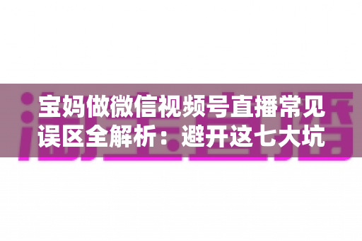 宝妈做微信视频号直播常见误区全解析:避开这七大坑,让直播间人气与收入双提升 宝妈做微信视频号直播常见误区全解析:避开这七大坑,让直播间人气与收入双提升