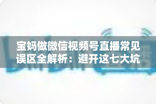 宝妈做微信视频号直播常见误区全解析:避开这七大坑,让直播间人气与收入双提升 宝妈做微信视频号直播常见误区全解析:避开这七大坑,让直播间人气与收入双提升