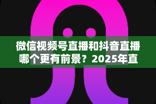 微信视频号直播和抖音直播哪个更有前景？2025年直播赛道深度对比与选平台实战指南