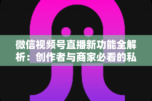 微信视频号直播新功能全解析：创作者与商家必看的私域流量变现新机遇