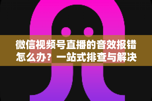 微信视频号直播的音效报错怎么办？一站式排查与解决方案完全指南