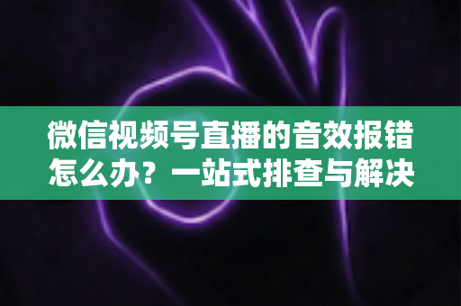 微信视频号直播的音效报错怎么办？一站式排查与解决方案完全指南