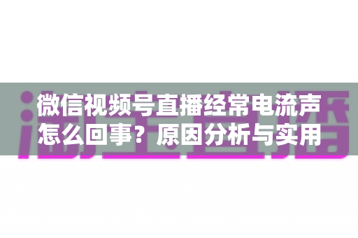 微信视频号直播经常电流声怎么回事?原因分析与实用解决方案大全 微信视频号直播经常电流声怎么回事?原因分析与实用解决方案大全