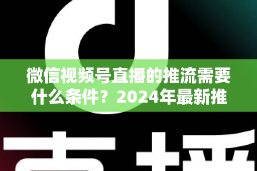 微信视频号直播的推流需要什么条件?2024年最新推流门槛、设备要求与实操指南全解析 微信视频号直播的推流需要什么条件?2024年最新推流门槛、设备要求与实操指南全解析