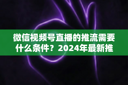 微信视频号直播的推流需要什么条件?2024年最新推流门槛、设备要求与实操指南全解析 微信视频号直播的推流需要什么条件?2024年最新推流门槛、设备要求与实操指南全解析