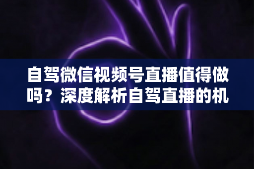 自驾微信视频号直播值得做吗?深度解析自驾直播的机遇、挑战与变现全攻略 自驾微信视频号直播值得做吗?深度解析自驾直播的机遇、挑战与变现全攻略
