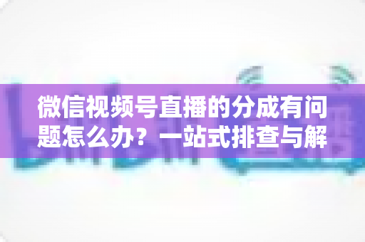 微信视频号直播的分成有问题怎么办?一站式排查与解决攻略,助你快速拿回应得收益 微信视频号直播的分成有问题怎么办?一站式排查与解决攻略,助你快速拿回应得收益