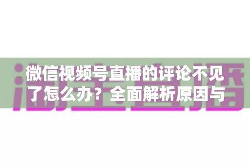 微信视频号直播的评论不见了怎么办?全面解析原因与实用解决方法大全 微信视频号直播的评论不见了怎么办?全面解析原因与实用解决方法大全