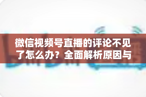 微信视频号直播的评论不见了怎么办?全面解析原因与实用解决方法大全 微信视频号直播的评论不见了怎么办?全面解析原因与实用解决方法大全