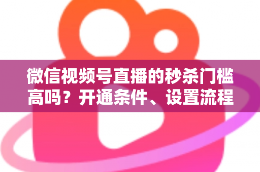 微信视频号直播的秒杀门槛高吗?开通条件、设置流程与避坑指南全解析 微信视频号直播的秒杀门槛高吗?开通条件、设置流程与避坑指南全解析