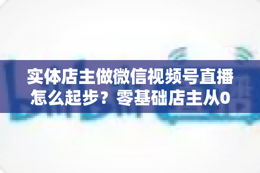 实体店主做微信视频号直播怎么起步?零基础店主从0到1的全流程实操指南 实体店主做微信视频号直播怎么起步?零基础店主从0到1的全流程实操指南