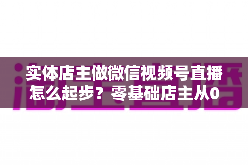 实体店主做微信视频号直播怎么起步?零基础店主从0到1的全流程实操指南 实体店主做微信视频号直播怎么起步?零基础店主从0到1的全流程实操指南
