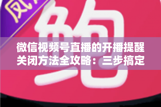 微信视频号直播的开播提醒关闭方法全攻略:三步搞定,彻底告别消息轰炸,还你清净的使用体验 微信视频号直播的开播提醒关闭方法全攻略:三步搞定,彻底告别消息轰炸,还你清净的使用体验