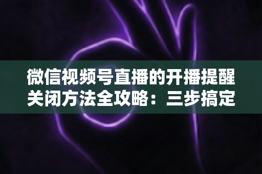 微信视频号直播的开播提醒关闭方法全攻略:三步搞定,彻底告别消息轰炸,还你清净的使用体验 微信视频号直播的开播提醒关闭方法全攻略:三步搞定,彻底告别消息轰炸,还你清净的使用体验