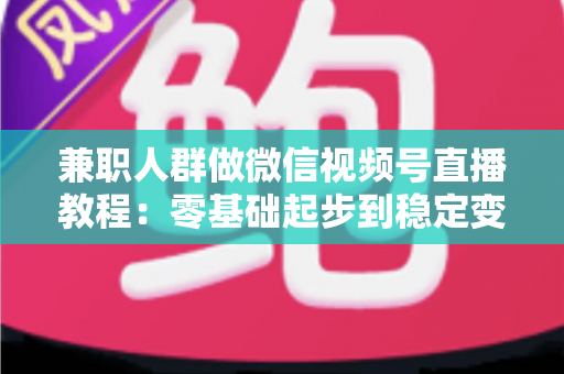 兼职人群做微信视频号直播教程:零基础起步到稳定变现的全流程实操指南 兼职人群做微信视频号直播教程:零基础起步到稳定变现的全流程实操指南