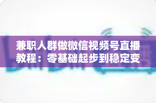 兼职人群做微信视频号直播教程:零基础起步到稳定变现的全流程实操指南 兼职人群做微信视频号直播教程:零基础起步到稳定变现的全流程实操指南