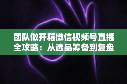 团队做开箱微信视频号直播全攻略:从选品筹备到复盘转化的高流量实战指南 团队做开箱微信视频号直播全攻略:从选品筹备到复盘转化的高流量实战指南