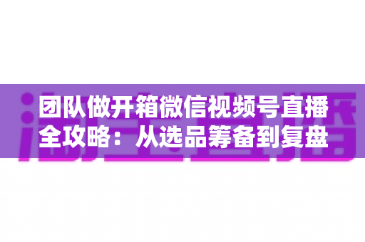 团队做开箱微信视频号直播全攻略：从选品筹备到复盘转化的高流量实战指南