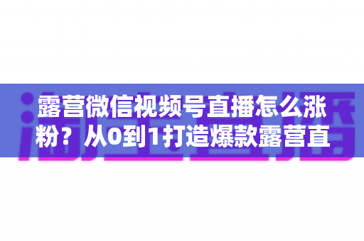 露营微信视频号直播怎么涨粉？从0到1打造爆款露营直播间的完整涨粉攻略