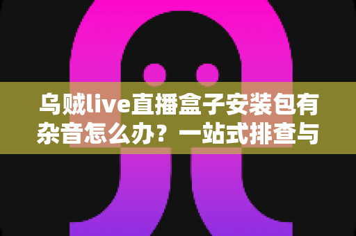乌贼live直播盒子安装包有杂音怎么办?一站式排查与解决全攻略 乌贼live直播盒子安装包有杂音怎么办?一站式排查与解决全攻略