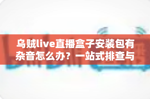 乌贼live直播盒子安装包有杂音怎么办？一站式排查与解决全攻略