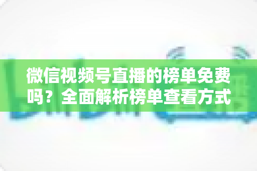 微信视频号直播的榜单免费吗?全面解析榜单查看方式、上榜规则与免费涨流量技巧 微信视频号直播的榜单免费吗?全面解析榜单查看方式、上榜规则与免费涨流量技巧