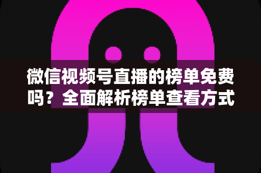 微信视频号直播的榜单免费吗？全面解析榜单查看方式、上榜规则与免费涨流量技巧